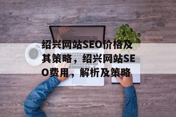 绍兴网站SEO价格及其策略,绍兴网站SEO费用,解析及策略 绍兴网站SEO价格及其策略,绍兴网站SEO费用,解析及策略