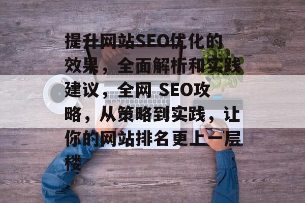 提升网站SEO优化的效果,全面解析和实践建议,全网 SEO攻略,从策略到实践,让你的网站排名更上一层楼 提升网站SEO优化的效果,全面解析和实践建议,全网 SEO攻略,从策略到实践,让你的网站排名更上一层楼