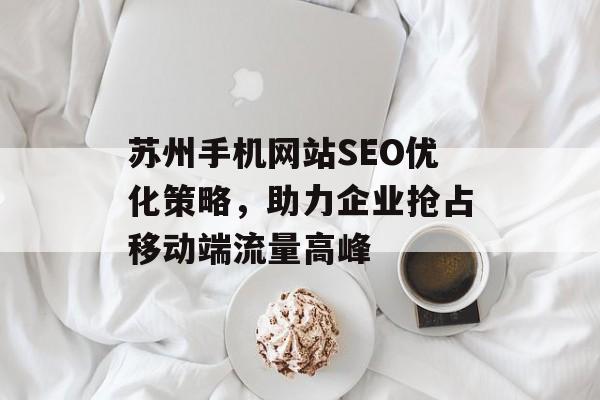 苏州手机网站SEO优化策略,助力企业抢占移动端流量高峰 苏州手机网站SEO优化策略,助力企业抢占移动端流量高峰