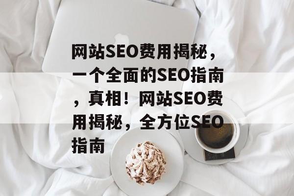 网站SEO费用揭秘,一个全面的SEO指南,真相!网站SEO费用揭秘,全方位SEO指南 网站SEO费用揭秘,一个全面的SEO指南,真相!网站SEO费用揭秘,全方位SEO指南