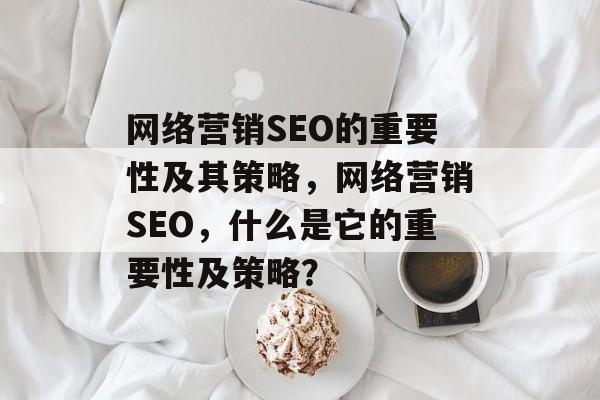 网络营销SEO的重要性及其策略,网络营销SEO,什么是它的重要性及策略? 网络营销SEO的重要性及其策略,网络营销SEO,什么是它的重要性及策略?