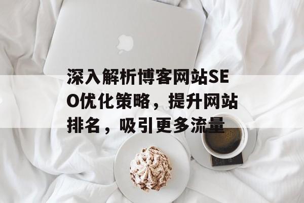 深入解析博客网站SEO优化策略,提升网站排名,吸引更多流量 深入解析博客网站SEO优化策略,提升网站排名,吸引更多流量