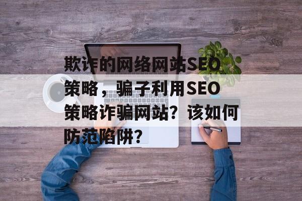 欺诈的网络网站SEO策略,骗子利用SEO策略诈骗网站?该如何防范陷阱? 欺诈的网络网站SEO策略,骗子利用SEO策略诈骗网站?该如何防范陷阱?