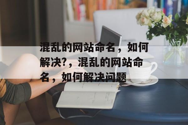 混乱的网站命名,如何解决?,混乱的网站命名,如何解决问题 混乱的网站命名,如何解决?,混乱的网站命名,如何解决问题