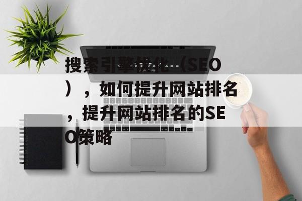 搜索引擎优化(SEO),如何提升网站排名,提升网站排名的SEO策略 搜索引擎优化(SEO),如何提升网站排名,提升网站排名的SEO策略