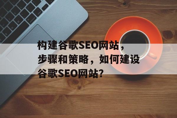 构建谷歌SEO网站,步骤和策略,如何建设谷歌SEO网站? 构建谷歌SEO网站,步骤和策略,如何建设谷歌SEO网站?