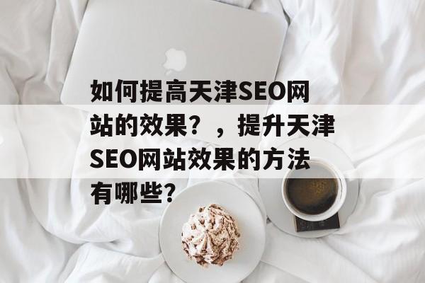 如何提高天津SEO网站的效果？，提升天津SEO网站效果的方法有哪些？