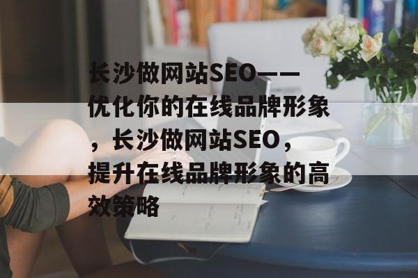 长沙做网站SEO——优化你的在线品牌形象,长沙做网站SEO,提升在线品牌形象的高效策略 长沙做网站SEO——优化你的在线品牌形象,长沙做网站SEO,提升在线品牌形象的高效策略