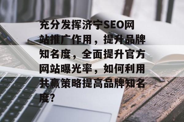 充分发挥济宁SEO网站推广作用,提升品牌知名度,全面提升官方网站曝光率,如何利用共赢策略提高品牌知名度? 充分发挥济宁SEO网站推广作用,提升品牌知名度,全面提升官方网站曝光率,如何利用共赢策略提高品牌知名度?