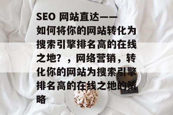 SEO 网站直达——如何将你的网站转化为搜索引擎排名高的在线之地？，网络营销，转化你的网站为搜索引擎排名高的在线之地的策略