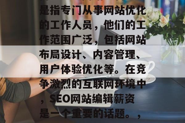 SEO网站编辑薪资如何? seo网站编辑是指专门从事网站优化的工作人员,他们的工作范围广泛,包括网站布局设计、内容管理、用户体验优化等。在竞争激烈的互联网环境中,SEO网站编辑薪资是一个重要的话题。,SEO网站编辑薪水行情 SEO网站编辑薪资如何? seo网站编辑是指专门从事网站优化的工作人员,他们的工作范围广泛,包括网站布局设计、内容管理、用户体验优化等。在竞争激烈的互联网环境中,SEO网站编辑薪资是一个重要的话题。,SEO网站编辑薪水行情