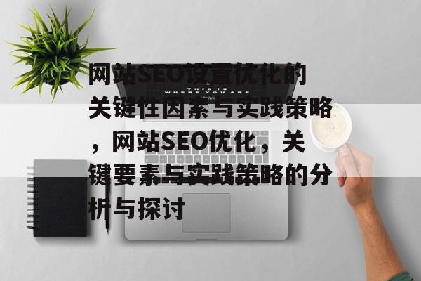 网站SEO设置优化的关键性因素与实践策略,网站SEO优化,关键要素与实践策略的分析与探讨 网站SEO设置优化的关键性因素与实践策略,网站SEO优化,关键要素与实践策略的分析与探讨