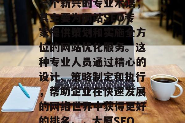太原网站SEO顾问是一个新兴的专业术语，其主要为网站SEO专家提供策划和实施全方位的网站优化服务。这种专业人员通过精心的设计、策略制定和执行，帮助企业在快速发展的网络世界中获得更好的排名。，太原SEO顾问
