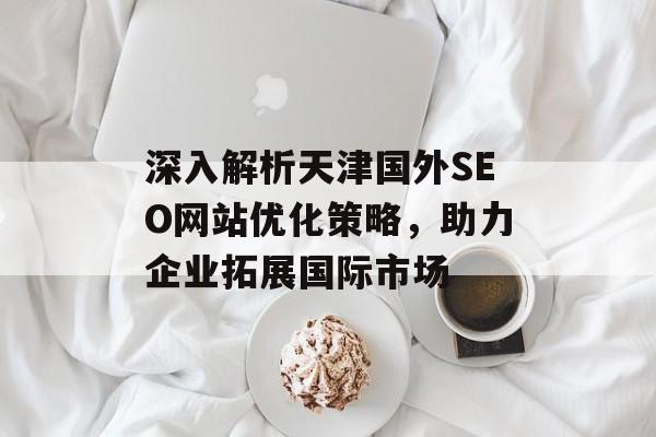 深入解析天津国外SEO网站优化策略,助力企业拓展国际市场 深入解析天津国外SEO网站优化策略,助力企业拓展国际市场