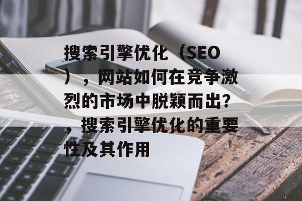 搜索引擎优化（SEO），网站如何在竞争激烈的市场中脱颖而出？，搜索引擎优化的重要性及其作用