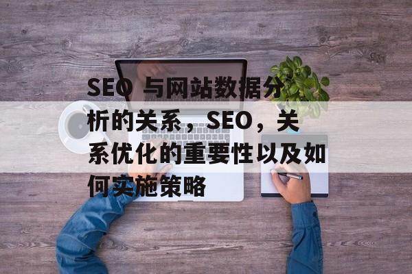 SEO 与网站数据分析的关系,SEO,关系优化的重要性以及如何实施策略 SEO 与网站数据分析的关系,SEO,关系优化的重要性以及如何实施策略