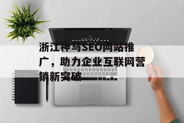 浙江神马SEO网站推广,助力企业互联网营销新突破 浙江神马SEO网站推广,助力企业互联网营销新突破
