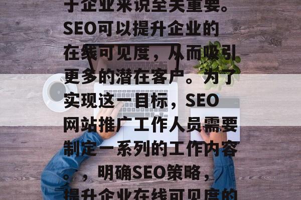 SEO网站推广工作对于企业来说至关重要。SEO可以提升企业的在线可见度,从而吸引更多的潜在客户。为了实现这一目标,SEO网站推广工作人员需要制定一系列的工作内容。,明确SEO策略,提升企业在线可见度的必要性 SEO网站推广工作对于企业来说至关重要。SEO可以提升企业的在线可见度,从而吸引更多的潜在客户。为了实现这一目标,SEO网站推广工作人员需要制定一系列的工作内容。,明确SEO策略,提升企业在线可见度的必要性