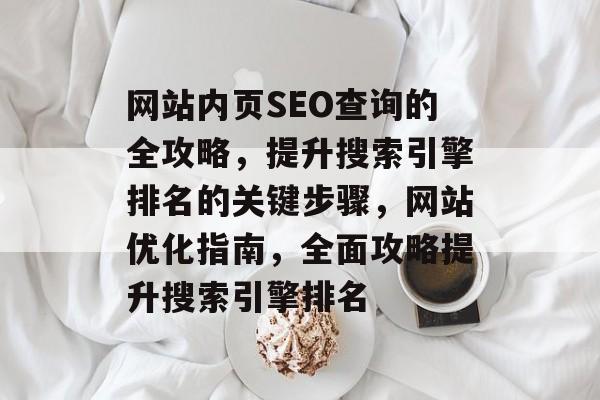 网站内页SEO查询的全攻略,提升搜索引擎排名的关键步骤,网站优化指南,全面攻略提升搜索引擎排名 网站内页SEO查询的全攻略,提升搜索引擎排名的关键步骤,网站优化指南,全面攻略提升搜索引擎排名