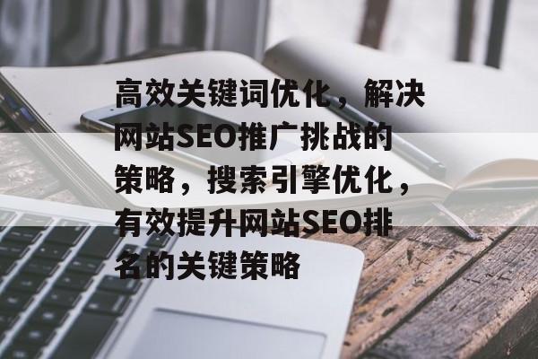 高效关键词优化,解决网站SEO推广挑战的策略,搜索引擎优化,有效提升网站SEO排名的关键策略 高效关键词优化,解决网站SEO推广挑战的策略,搜索引擎优化,有效提升网站SEO排名的关键策略
