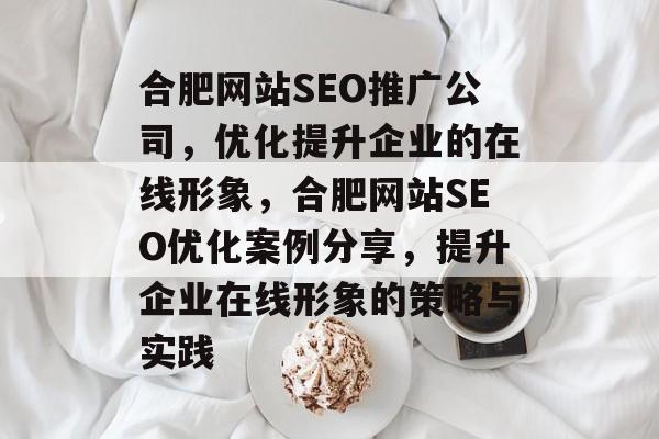 合肥网站SEO推广公司，优化提升企业的在线形象，合肥网站SEO优化案例分享，提升企业在线形象的策略与实践
