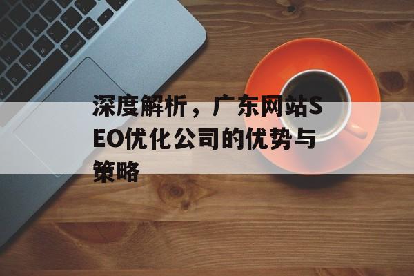 深度解析,广东网站SEO优化公司的优势与策略 深度解析,广东网站SEO优化公司的优势与策略