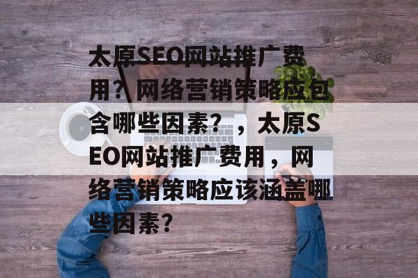 太原SEO网站推广费用？网络营销策略应包含哪些因素？，太原SEO网站推广费用，网络营销策略应该涵盖哪些因素？