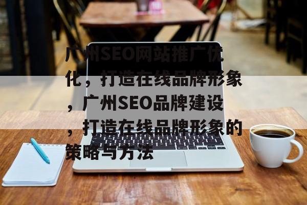 广州SEO网站推广优化，打造在线品牌形象，广州SEO品牌建设，打造在线品牌形象的策略与方法