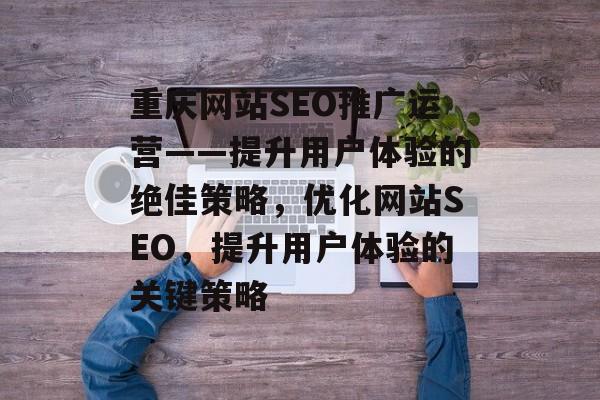 重庆网站SEO推广运营——提升用户体验的绝佳策略,优化网站SEO,提升用户体验的关键策略 重庆网站SEO推广运营——提升用户体验的绝佳策略,优化网站SEO,提升用户体验的关键策略