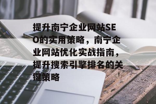 提升南宁企业网站SEO的实用策略,南宁企业网站优化实战指南,提升搜索引擎排名的关键策略 提升南宁企业网站SEO的实用策略,南宁企业网站优化实战指南,提升搜索引擎排名的关键策略