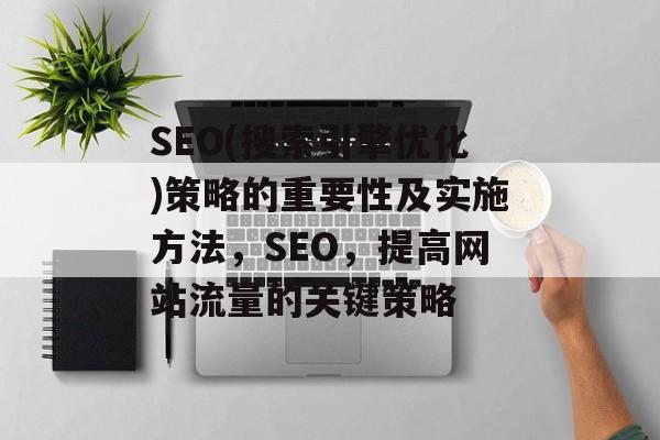 SEO(搜索引擎优化)策略的重要性及实施方法,SEO,提高网站流量的关键策略 SEO(搜索引擎优化)策略的重要性及实施方法,SEO,提高网站流量的关键策略