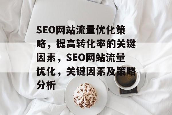 SEO网站流量优化策略，提高转化率的关键因素，SEO网站流量优化，关键因素及策略分析