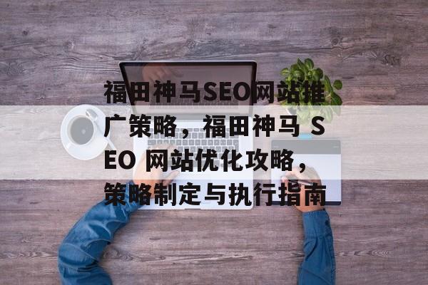 福田神马SEO网站推广策略,福田神马 SEO 网站优化攻略,策略制定与执行指南 福田神马SEO网站推广策略,福田神马 SEO 网站优化攻略,策略制定与执行指南