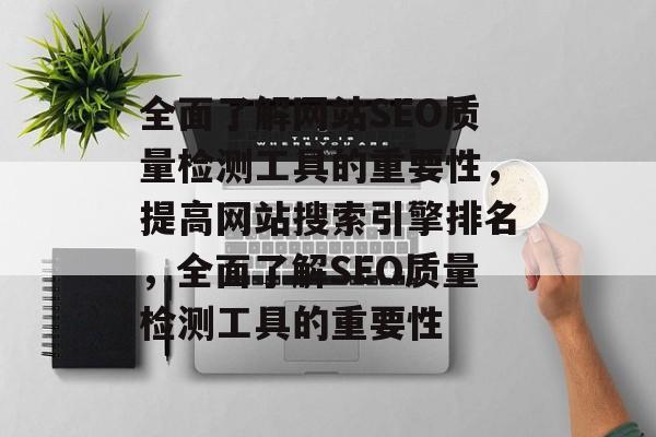 全面了解网站SEO质量检测工具的重要性,提高网站搜索引擎排名,全面了解SEO质量检测工具的重要性 全面了解网站SEO质量检测工具的重要性,提高网站搜索引擎排名,全面了解SEO质量检测工具的重要性
