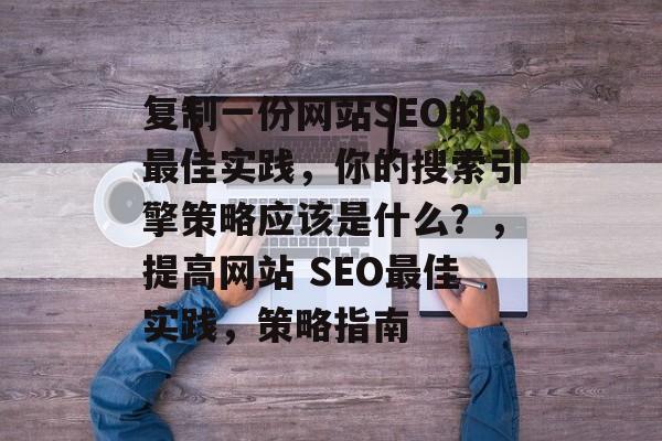 复制一份网站SEO的最佳实践,你的搜索引擎策略应该是什么?,提高网站 SEO最佳实践,策略指南 复制一份网站SEO的最佳实践,你的搜索引擎策略应该是什么?,提高网站 SEO最佳实践,策略指南