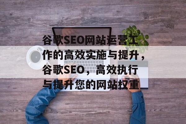 谷歌SEO网站运营工作的高效实施与提升,谷歌SEO,高效执行与提升您的网站权重 谷歌SEO网站运营工作的高效实施与提升,谷歌SEO,高效执行与提升您的网站权重