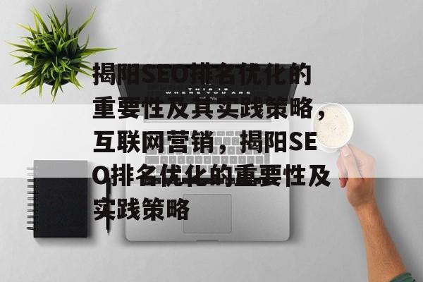 揭阳SEO排名优化的重要性及其实践策略，互联网营销，揭阳SEO排名优化的重要性及实践策略