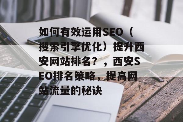 如何有效运用SEO(搜索引擎优化)提升西安网站排名?,西安SEO排名策略,提高网站流量的秘诀 如何有效运用SEO(搜索引擎优化)提升西安网站排名?,西安SEO排名策略,提高网站流量的秘诀