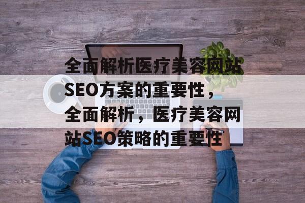 全面解析医疗美容网站SEO方案的重要性，全面解析，医疗美容网站SEO策略的重要性