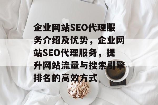 企业网站SEO代理服务介绍及优势,企业网站SEO代理服务,提升网站流量与搜索引擎排名的高效方式 企业网站SEO代理服务介绍及优势,企业网站SEO代理服务,提升网站流量与搜索引擎排名的高效方式
