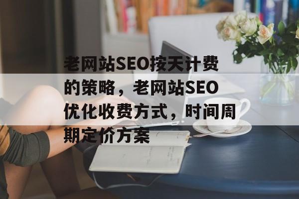 老网站SEO按天计费的策略,老网站SEO优化收费方式,时间周期定价方案 老网站SEO按天计费的策略,老网站SEO优化收费方式,时间周期定价方案