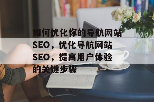 如何优化你的导航网站SEO,优化导航网站SEO,提高用户体验的关键步骤 如何优化你的导航网站SEO,优化导航网站SEO,提高用户体验的关键步骤