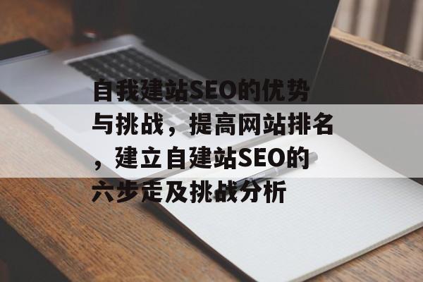 自我建站SEO的优势与挑战,提高网站排名,建立自建站SEO的六步走及挑战分析 自我建站SEO的优势与挑战,提高网站排名,建立自建站SEO的六步走及挑战分析