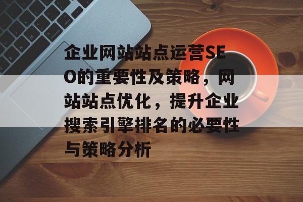 企业网站站点运营SEO的重要性及策略,网站站点优化,提升企业搜索引擎排名的必要性与策略分析 企业网站站点运营SEO的重要性及策略,网站站点优化,提升企业搜索引擎排名的必要性与策略分析