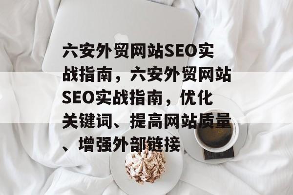 六安外贸网站SEO实战指南，六安外贸网站SEO实战指南，优化关键词、提高网站质量、增强外部链接