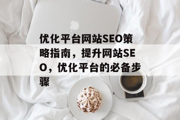 优化平台网站SEO策略指南,提升网站SEO,优化平台的必备步骤 优化平台网站SEO策略指南,提升网站SEO,优化平台的必备步骤