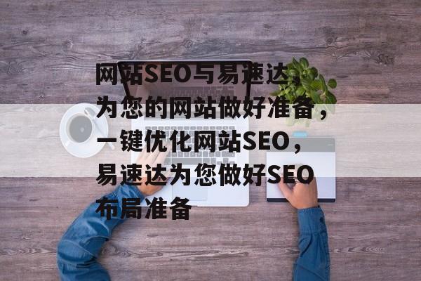 网站SEO与易速达,为您的网站做好准备,一键优化网站SEO,易速达为您做好SEO布局准备 网站SEO与易速达,为您的网站做好准备,一键优化网站SEO,易速达为您做好SEO布局准备