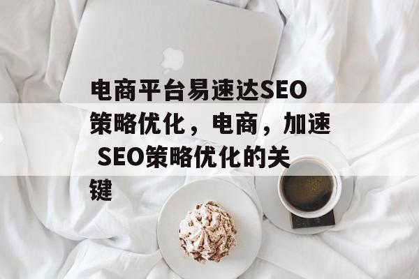 电商平台易速达SEO策略优化,电商,加速 SEO策略优化的关键 电商平台易速达SEO策略优化,电商,加速 SEO策略优化的关键