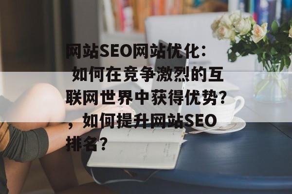 网站SEO网站优化: 如何在竞争激烈的互联网世界中获得优势?,如何提升网站SEO排名? 网站SEO网站优化: 如何在竞争激烈的互联网世界中获得优势?,如何提升网站SEO排名?