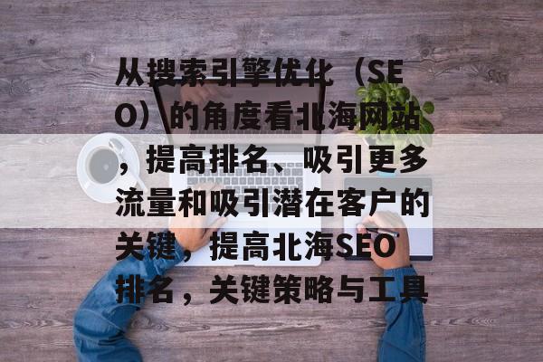 从搜索引擎优化(SEO)的角度看北海网站,提高排名、吸引更多流量和吸引潜在客户的关键,提高北海SEO排名,关键策略与工具 从搜索引擎优化(SEO)的角度看北海网站,提高排名、吸引更多流量和吸引潜在客户的关键,提高北海SEO排名,关键策略与工具